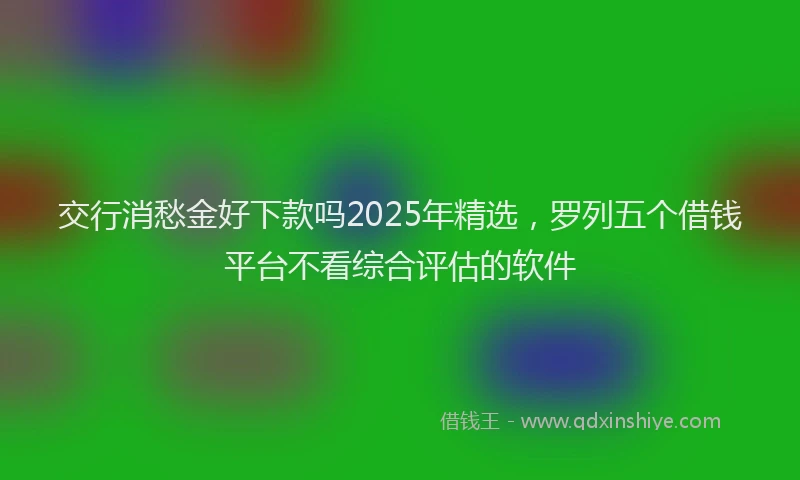 交行消愁金好下款吗2025年精选，罗列五个借钱平台不看综合评估的软件