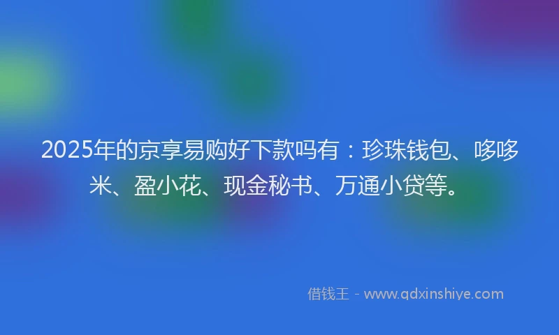 2025年的京享易购好下款吗有：珍珠钱包、哆哆米、盈小花、现金秘书、万通小贷等。