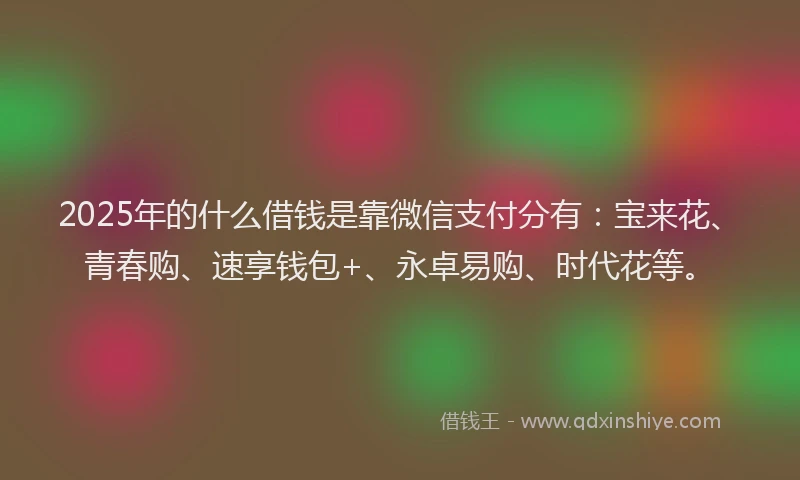 2025年的什么借钱是靠微信支付分有：宝来花、青春购、速享钱包+、永卓易购、时代花等。