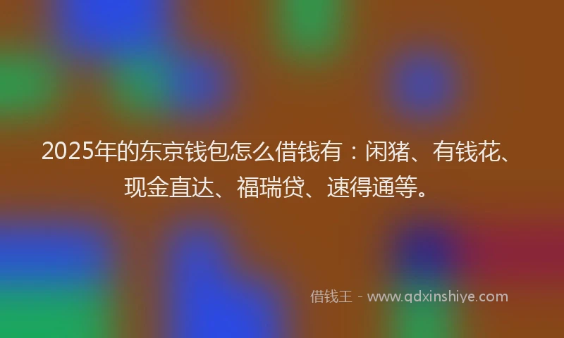 2025年的东京钱包怎么借钱有：闲猪、有钱花、现金直达、福瑞贷、速得通等。