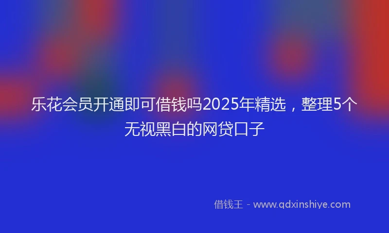 乐花会员开通即可借钱吗2025年精选，整理5个无视黑白的网贷口子