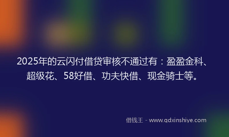 2025年的云闪付借贷审核不通过有：盈盈金科、超级花、58好借、功夫快借、现金骑士等。