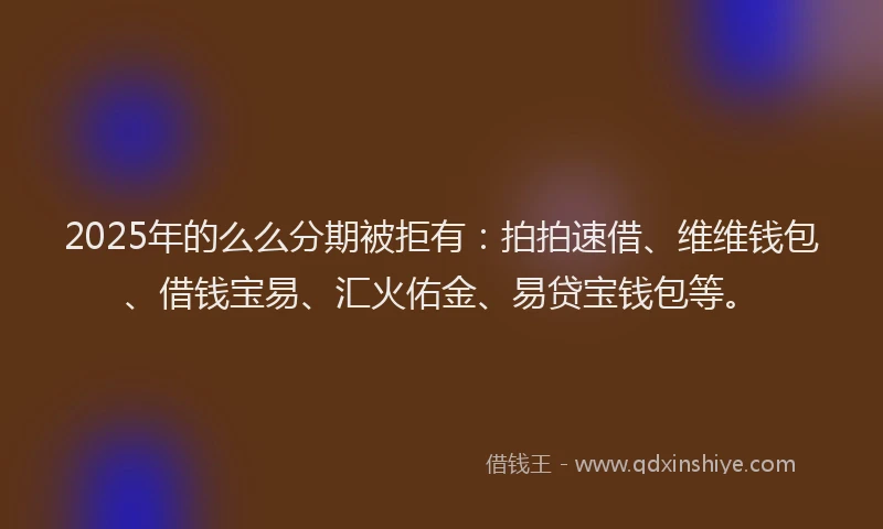 2025年的么么分期被拒有：拍拍速借、维维钱包、借钱宝易、汇火佑金、易贷宝钱包等。
