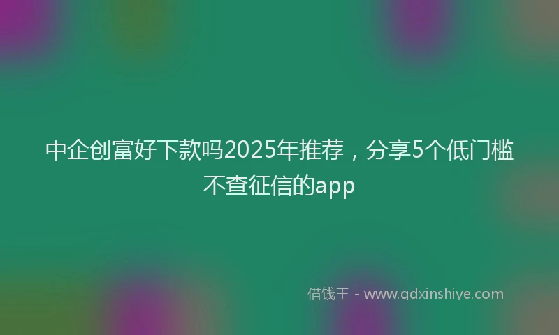 中企创富好下款吗2025年推荐，分享5个低门槛不查征信的app