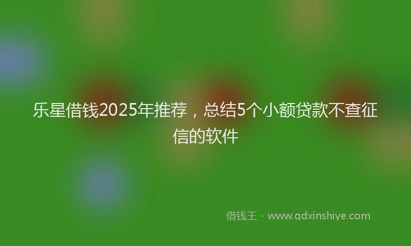 乐星借钱2025年推荐，总结5个小额贷款不查征信的软件