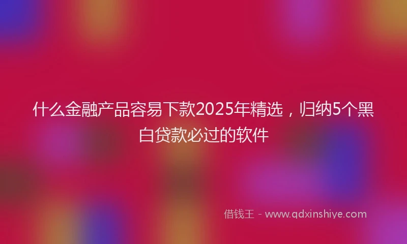 什么金融产品容易下款2025年精选，归纳5个黑白贷款必过的软件