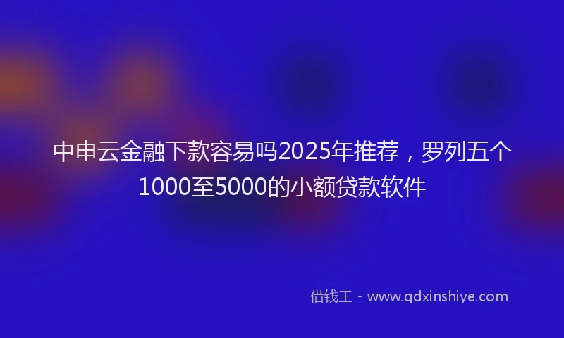 中申云金融下款容易吗2025年推荐，罗列五个1000至5000的小额贷款软件