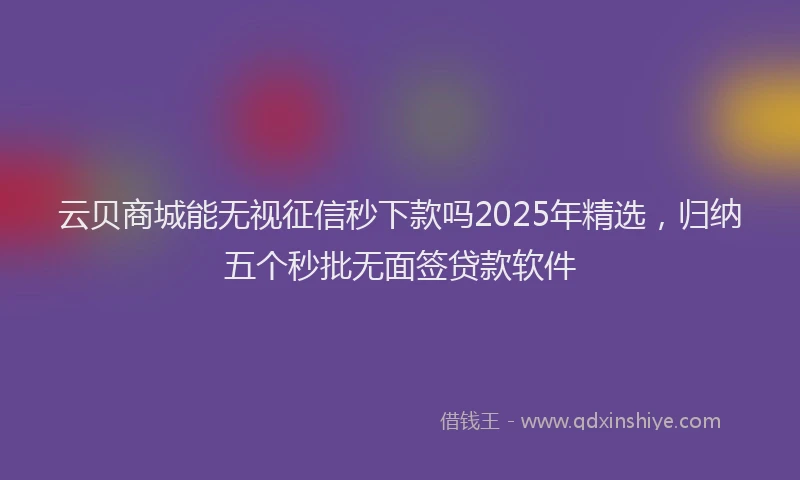 云贝商城能无视征信秒下款吗2025年精选，归纳五个秒批无面签贷款软件