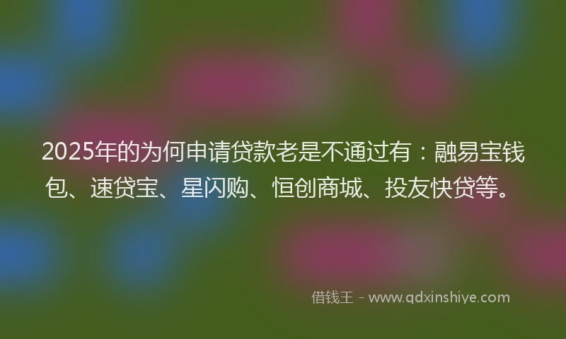 2025年的为何申请贷款老是不通过有：融易宝钱包、速贷宝、星闪购、恒创商城、投友快贷等。