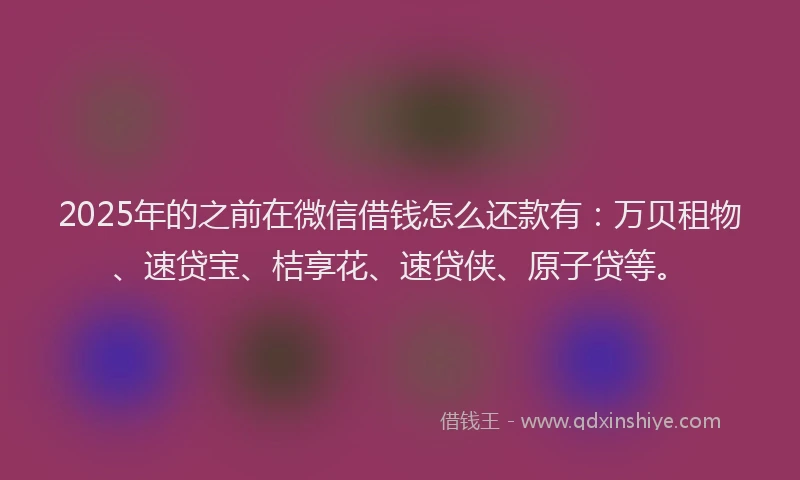 2025年的之前在微信借钱怎么还款有：万贝租物、速贷宝、桔享花、速贷侠、原子贷等。