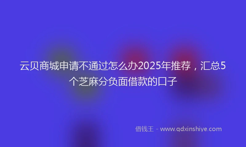 云贝商城申请不通过怎么办2025年推荐，汇总5个芝麻分负面借款的口子