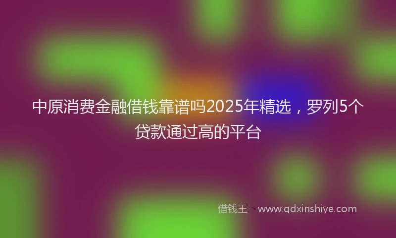 中原消费金融借钱靠谱吗2025年精选，罗列5个贷款通过高的平台