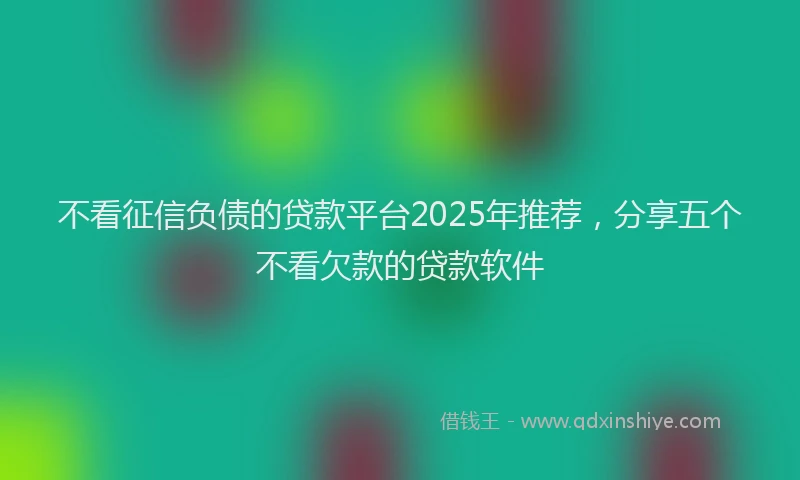 不看征信负债的贷款平台2025年推荐，分享五个不看欠款的贷款软件