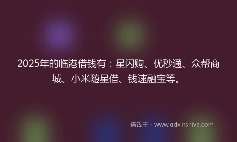 2025年的临港借钱有：星闪购、优秒通、众帮商城、小米随星借、钱速融宝等。