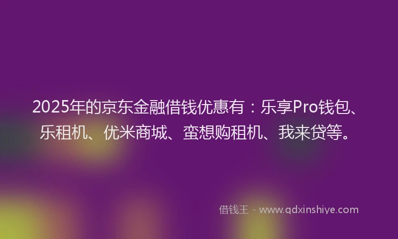 2025年的京东金融借钱优惠有：乐享Pro钱包、乐租机、优米商城、蛮想购租机、我来贷等。