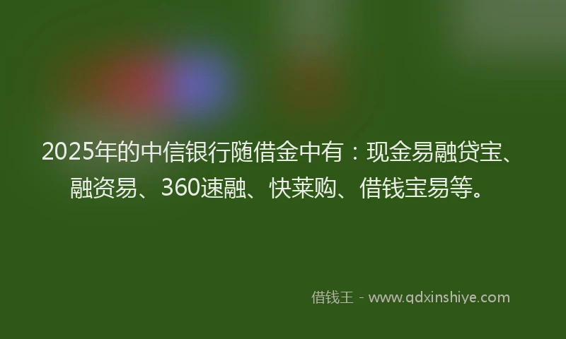 2025年的中信银行随借金中有：现金易融贷宝、融资易、360速融、快莱购、借钱宝易等。