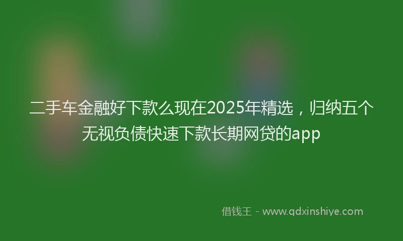 二手车金融好下款么现在2025年精选，归纳五个无视负债快速下款长期网贷的app