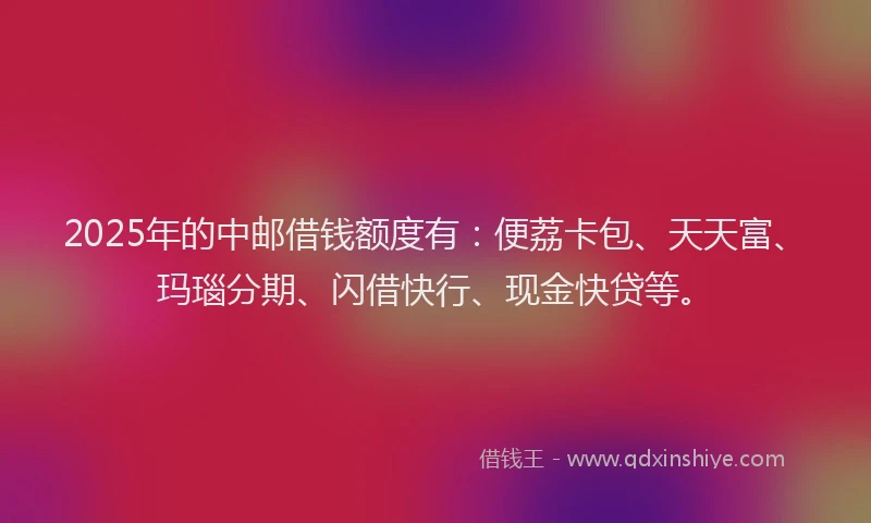 2025年的中邮借钱额度有：便荔卡包、天天富、玛瑙分期、闪借快行、现金快贷等。