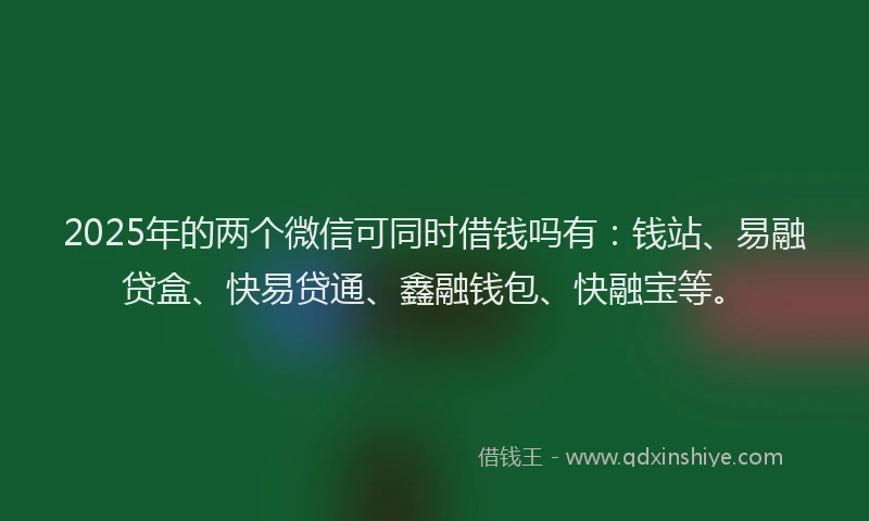 2025年的两个微信可同时借钱吗有：钱站、易融贷盒、快易贷通、鑫融钱包、快融宝等。
