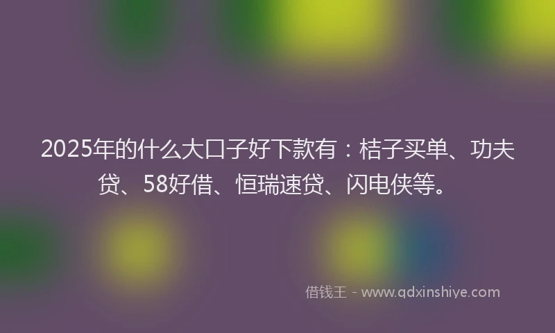 2025年的什么大口子好下款有：桔子买单、功夫贷、58好借、恒瑞速贷、闪电侠等。