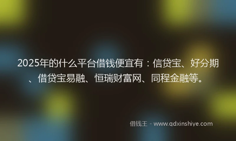 2025年的什么平台借钱便宜有：信贷宝、好分期、借贷宝易融、恒瑞财富网、同程金融等。
