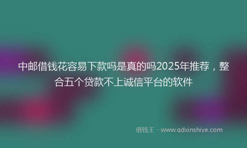 中邮借钱花容易下款吗是真的吗2025年推荐，整合五个贷款不上诚信平台的软件