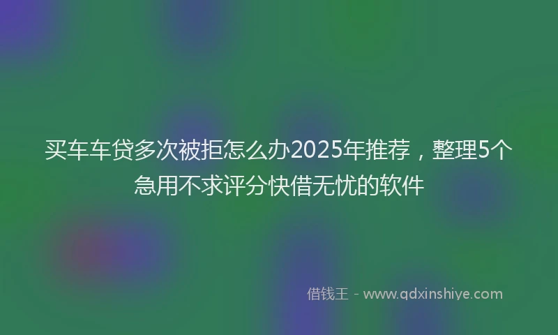 买车车贷多次被拒怎么办2025年推荐，整理5个急用不求评分快借无忧的软件