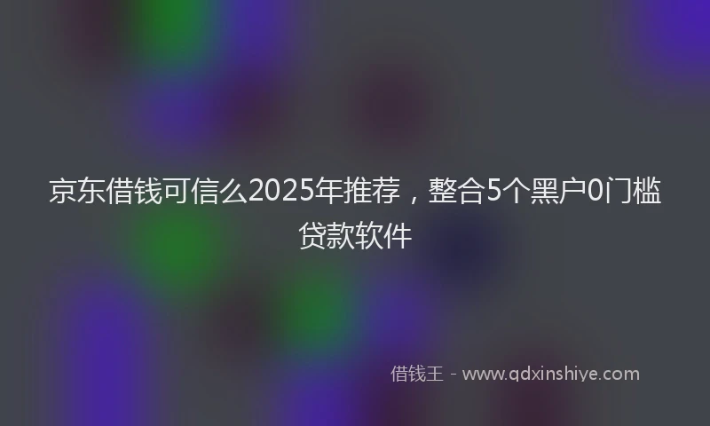 京东借钱可信么2025年推荐，整合5个黑户0门槛贷款软件
