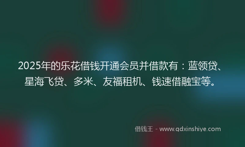 2025年的乐花借钱开通会员并借款有：蓝领贷、星海飞贷、多米、友福租机、钱速借融宝等。