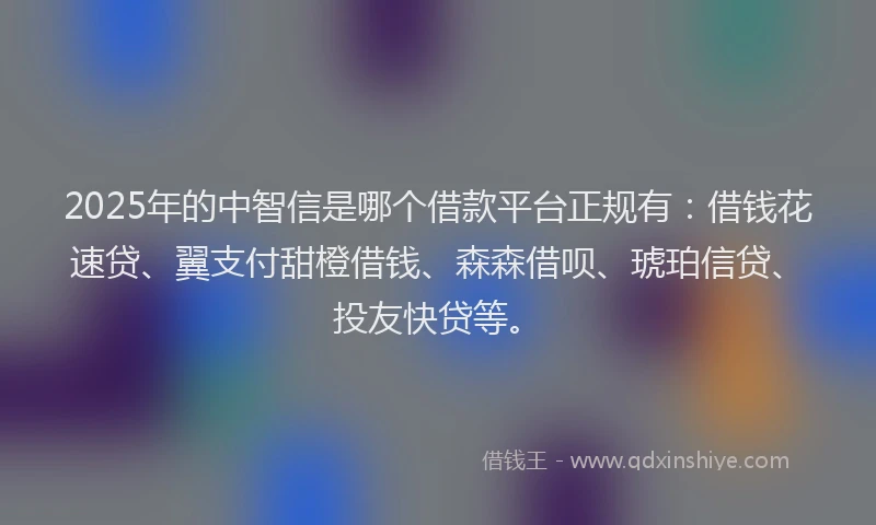 2025年的中智信是哪个借款平台正规有：借钱花速贷、翼支付甜橙借钱、森森借呗、琥珀信贷、投友快贷等。