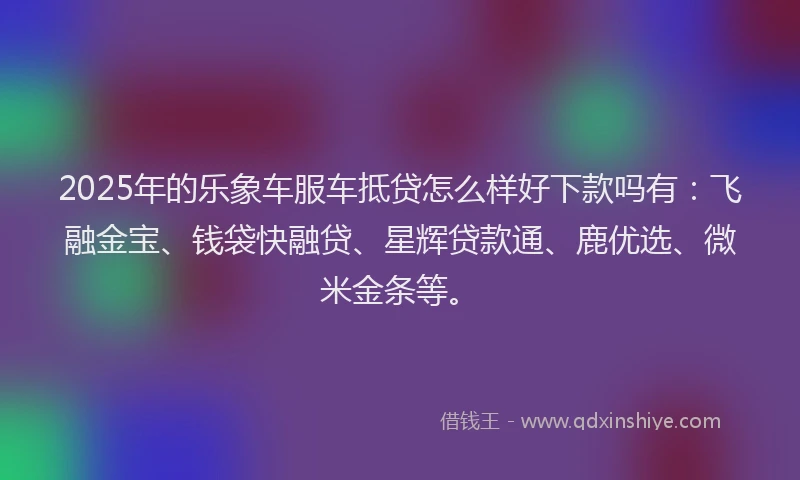 2025年的乐象车服车抵贷怎么样好下款吗有：飞融金宝、钱袋快融贷、星辉贷款通、鹿优选、微米金条等。