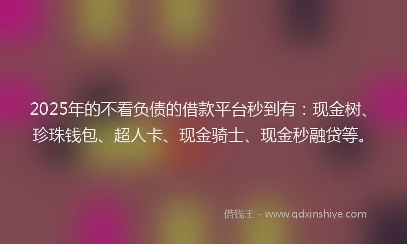 2025年的不看负债的借款平台秒到有：现金树、珍珠钱包、超人卡、现金骑士、现金秒融贷等。
