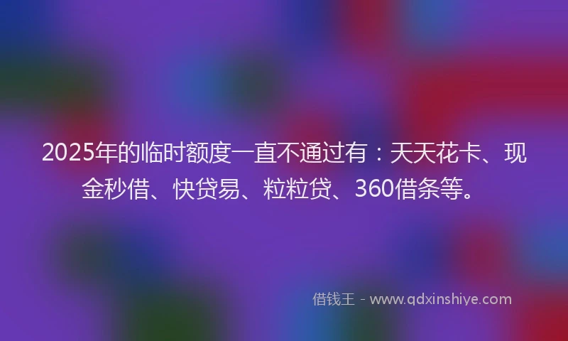 2025年的临时额度一直不通过有：天天花卡、现金秒借、快贷易、粒粒贷、360借条等。