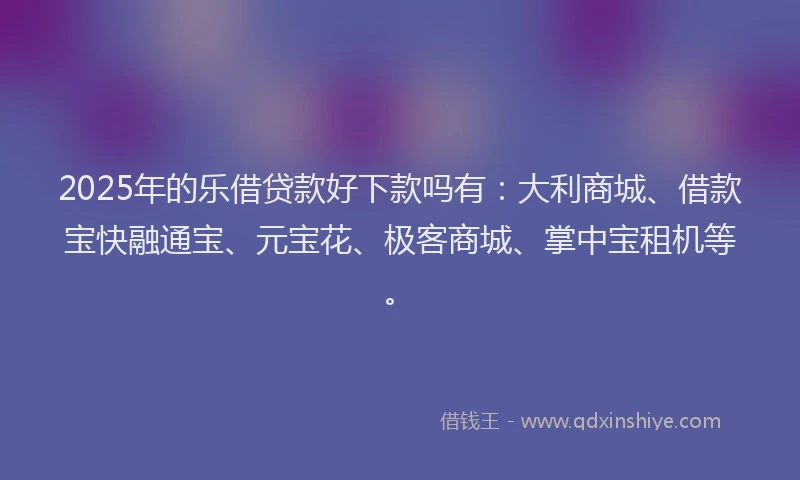 2025年的乐借贷款好下款吗有：大利商城、借款宝快融通宝、元宝花、极客商城、掌中宝租机等。