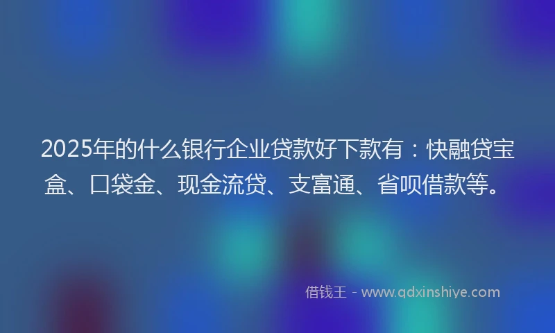 2025年的什么银行企业贷款好下款有：快融贷宝盒、口袋金、现金流贷、支富通、省呗借款等。