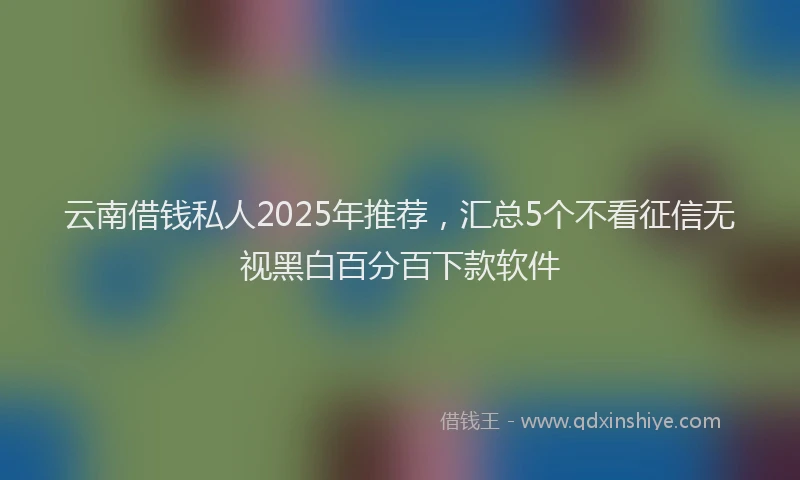 云南借钱私人2025年推荐，汇总5个不看征信无视黑白百分百下款软件