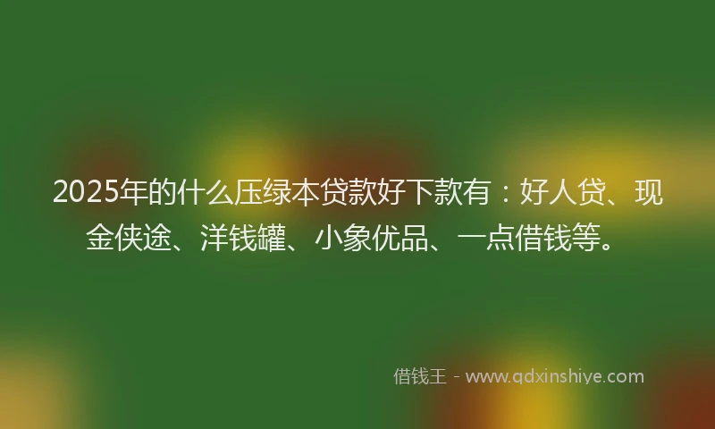 2025年的什么压绿本贷款好下款有：好人贷、现金侠途、洋钱罐、小象优品、一点借钱等。