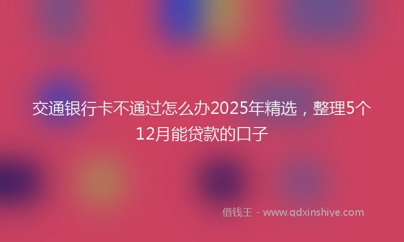 交通银行卡不通过怎么办2025年精选，整理5个12月能贷款的口子