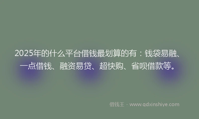 2025年的什么平台借钱最划算的有：钱袋易融、一点借钱、融资易贷、超快购、省呗借款等。