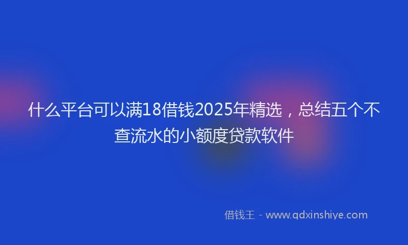 什么平台可以满18借钱2025年精选，总结五个不查流水的小额度贷款软件