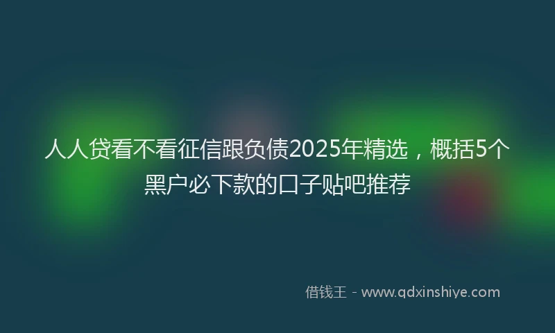 人人贷看不看征信跟负债2025年精选，概括5个黑户必下款的口子贴吧推荐