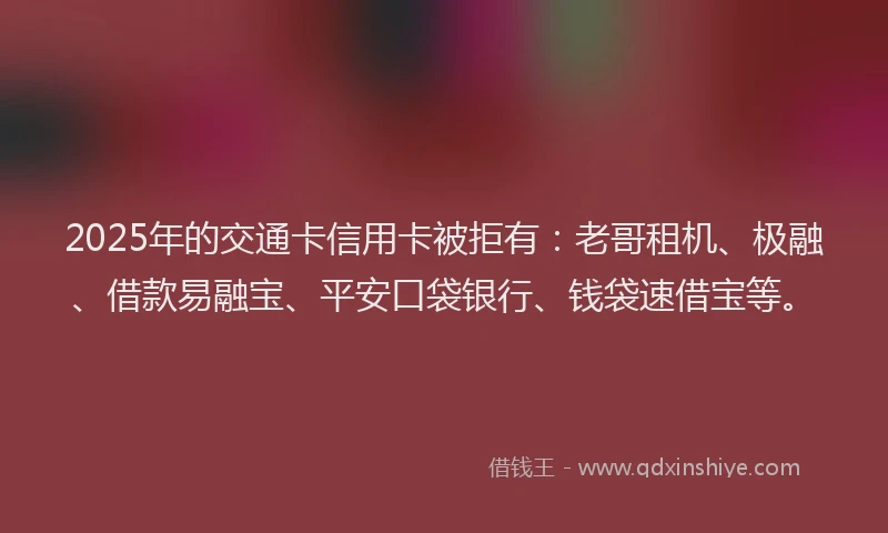 2025年的交通卡信用卡被拒有：老哥租机、极融、借款易融宝、平安口袋银行、钱袋速借宝等。