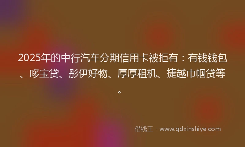 2025年的中行汽车分期信用卡被拒有：有钱钱包、哆宝贷、彤伊好物、厚厚租机、捷越巾帼贷等。