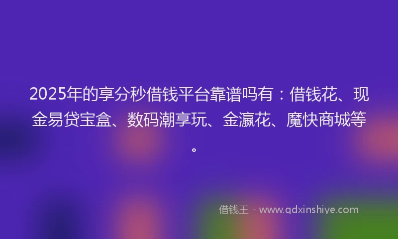 2025年的享分秒借钱平台靠谱吗有：借钱花、现金易贷宝盒、数码潮享玩、金瀛花、魔快商城等。