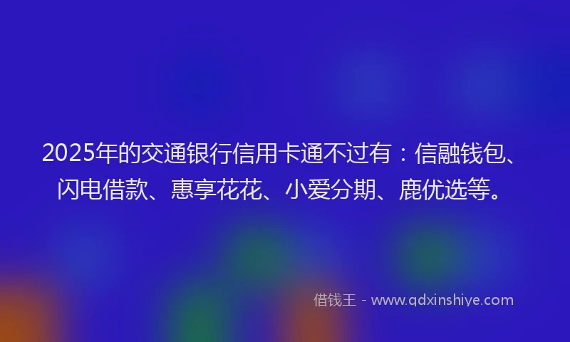 2025年的交通银行信用卡通不过有：信融钱包、闪电借款、惠享花花、小爱分期、鹿优选等。