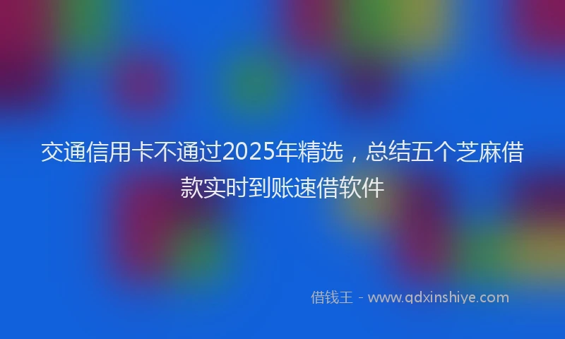 交通信用卡不通过2025年精选，总结五个芝麻借款实时到账速借软件