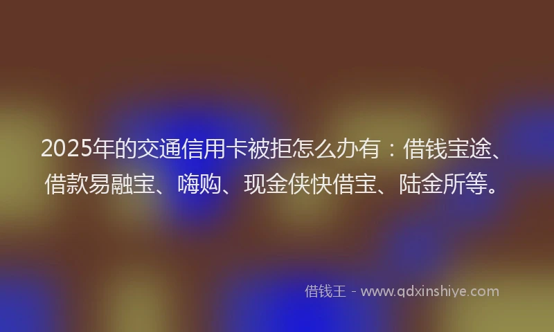 2025年的交通信用卡被拒怎么办有：借钱宝途、借款易融宝、嗨购、现金侠快借宝、陆金所等。