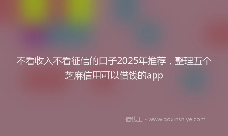 不看收入不看征信的口子2025年推荐，整理五个芝麻信用可以借钱的app