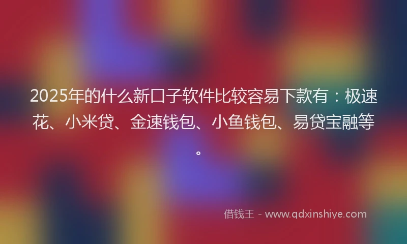 2025年的什么新口子软件比较容易下款有：极速花、小米贷、金速钱包、小鱼钱包、易贷宝融等。