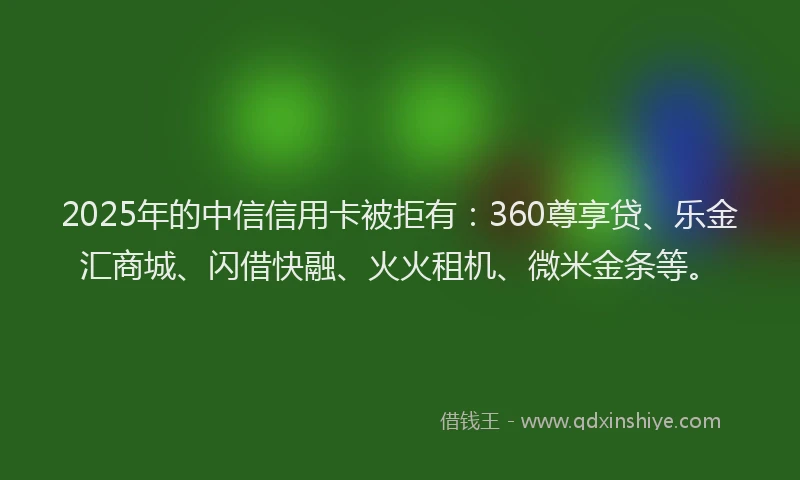 2025年的中信信用卡被拒有：360尊享贷、乐金汇商城、闪借快融、火火租机、微米金条等。